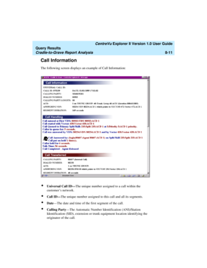 Page 175   CentreVu Explorer II Version 1.0 User Guide
Query Results
Cradle-to-Grave Report Analysis8-11
Call Information8
The following screen displays an example of Call Information:
lUniversal Call ID—The unique number assigned to a call within the 
customer’s network. 
lCall ID—The unique number assigned to this call and all its segments. 
lDate—The date and time of the first segment of the call.
lCalling Party—The Automatic Number Identification (ANI)/Station 
Identification (SID), extension or trunk...