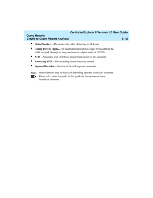 Page 176   CentreVu Explorer II Version 1.0 User Guide
Query Results
Cradle-to-Grave Report Analysis8-12
lDialed Number—The number the caller dialed (up to 24 digits). 
lCalling Party ii Digits—The information indicator (ii) digits received from the 
public network through an integrated services digital network (ISDN).
lACD—Automatic Call Distributor and/or trunk group for this segment. 
lAnswering VDN—The answering vector directory number.
lSegment Duration—Duration of the call segment in seconds.
Note:Other...