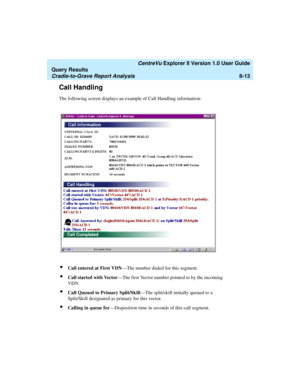 Page 177   CentreVu Explorer II Version 1.0 User Guide
Query Results
Cradle-to-Grave Report Analysis8-13
Call Handling8
The following screen displays an example of Call Handling information:
lCall entered at First VDN—The number dialed for this segment.
lCall started with Vector—The first Vector number pointed to by the incoming 
VDN.
lCall Queued to Primary Split/Skill—The split/skill initially queued to a 
Split/Skill designated as primary for this vector.
lCalling in queue for—Disposition time in seconds of...
