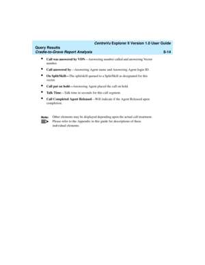 Page 178   CentreVu Explorer II Version 1.0 User Guide
Query Results
Cradle-to-Grave Report Analysis8-14
lCall was answered by VDN—Answering number called and answering Vector 
number.
lCall answered by—Answering Agent name and Answering Agent login ID.
lOn Split/Skill—The split/skill queued to a Split/Skill as designated for this 
vector.
lCall put on hold—Answering Agent placed the call on hold.
lTa l k  T i m e—Talk time in seconds for this call segment.
lCall Completed Agent Released—Will indicate if the...
