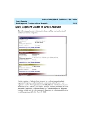 Page 179   CentreVu Explorer II Version 1.0 User Guide
Query Results
Multi-Segment Cradle-to-Grave Analysis8-15
Multi-Segment Cradle-to-Grave Analysis8
The following analysis shows information about a call that was transferred and 
conferenced prior to completion.
On this example, a Cradle-to-Grave is shown for a call that spanned multiple 
segments. Every time a call is transferred, conferenced, or interflowed a new 
segment is created. New segments are defined by different color banner bars across 
the bottom...