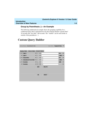 Page 19   CentreVu Explorer II Version 1.0 User Guide
Introduction
Overview of New Features1-9
Group by Parenthesis ( )—An Example1
The following mathematical example shows the grouping capability for a 
conditional query that is performed for all calls with the duration “greater than” 
10 seconds and “less than” 360 seconds. The “And/Or” can be used inside or 
outside of the parentheses (  ).  