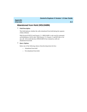 Page 182   CentreVu Explorer II Version 1.0 User Guide
Appendix
OverviewA-2
Abandoned from Hold (HOLDABN)1
lField Description
This field indicates whether the caller abandoned from hold during the segment. 
(YES=1/NO=0)
With System 85 R2V4 and Generic 2.1, HOLDABN is only used for automatic 
call distribution (ACD) calls. With Generic 2.2, Generic 3, and ECS this is for 
any call. All records that have HOLDABN=0 are returned as calls not 
abandoned from hold.   
lQuery Options
Select one of the following choices...