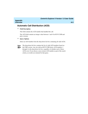 Page 183   CentreVu Explorer II Version 1.0 User Guide
Appendix
OverviewA-3
Automatic Call Distribution (ACD)1
lField Description
This field contains the ACD number that handled this call.
The ACD field contains an integer value between 1 and 4 for R3V5 CMS and 
prior versions. 
lQuery Options
Select an ACD number from the drop-down list box containing all valid ACDs.
Note:The drop-down list box contains the list of valid ACD numbers based on 
the CMS version. Any site with an R3V5 CMS shows ACD numbers 1...