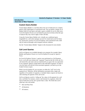 Page 20   CentreVu Explorer II Version 1.0 User Guide
Introduction
Overview of New Features1-10
Custom Query Builder1
Custom Query Builder is a tool that allows the user to build and save complex 
queries with a high degree of customized work. You can define a unique set of 
display fields for each query and make a query available for use by other users. 
CentreVu Explorer II users are not limited by preconceived ideas about the type 
of analysis they may want to apply to their call data. 
Using the Custom...