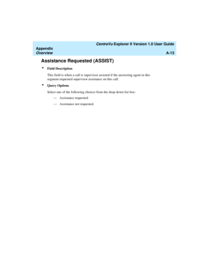Page 193   CentreVu Explorer II Version 1.0 User Guide
Appendix
OverviewA-13
Assistance Requested (ASSIST)1
lField Description
This field is when a call is supervisor assisted if the answering agent in this 
segment requested supervisor assistance on this call.
lQuery Options
Select one of the following choices from the drop-down list box:
— Assistance requested
— Assistance not requested. 