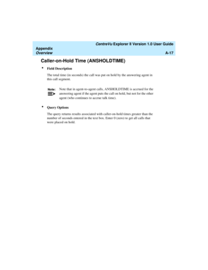 Page 197   CentreVu Explorer II Version 1.0 User Guide
Appendix
OverviewA-17
Caller-on-Hold Time (ANSHOLDTIME)1
lField Description
The total time (in seconds) the call was put on hold by the answering agent in 
this call segment. 
lQuery Options
The query returns results associated with caller-on-hold times greater than the 
number of seconds entered in the text box. Enter 0 (zero) to get all calls that 
were placed on hold.
Note:Note that in agent-to-agent calls, ANSHOLDTIME is accrued for the 
answering agent...