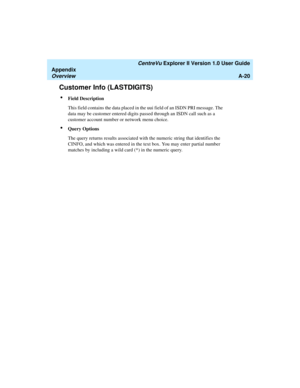 Page 200   CentreVu Explorer II Version 1.0 User Guide
Appendix
OverviewA-20
Customer Info (LASTDIGITS)1
lField Description
This field contains the data placed in the uui field of an ISDN PRI message. The 
data may be customer entered digits passed through an ISDN call such as a 
customer account number or network menu choice.
lQuery Options
The query returns results associated with the numeric string that identifies the 
CINFO, and which was entered in the text box. You may enter partial number 
matches by...