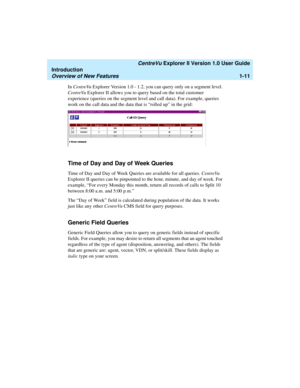 Page 21   CentreVu Explorer II Version 1.0 User Guide
Introduction
Overview of New Features1-11
In CentreVu Explorer Version 1.0 - 1.2, you can query only on a segment level. 
CentreVu Explorer II allows you to query based on the total customer 
experience (queries on the segment level and call data). For example, queries 
work on the call data and the data that is “rolled up” in the grid: 
Time of Day and Day of Week Queries1
Time of Day and Day of Week Queries are available for all queries. CentreVu 
Explorer...