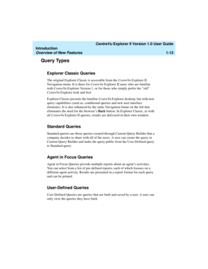 Page 23   CentreVu Explorer II Version 1.0 User Guide
Introduction
Overview of New Features1-13
Query Types1
Explorer Classic Queries1
The original Explorer Classic is accessible from the CentreVu Explorer II 
Navigation menu. It is there for CentreVu Explorer II users who are familiar 
with CentreVu Explorer Version 1, or for those who simply prefer the “old” 
CentreVu Explorer look and feel.
Explorer Classic presents the familiar CentreVu Explorer desktop, but with new 
query capabilities (such as,...