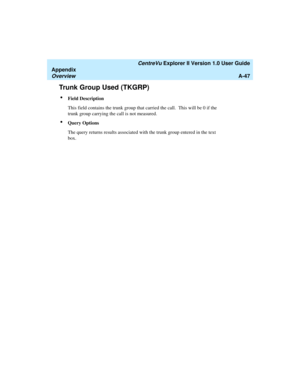 Page 227   CentreVu Explorer II Version 1.0 User Guide
Appendix
OverviewA-47
Trunk Group Used (TKGRP)1
lField Description
This field contains the trunk group that carried the call.  This will be 0 if the 
trunk group carrying the call is not measured.
lQuery Options
The query returns results associated with the trunk group entered in the text 
box. 