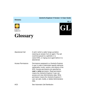 Page 233   CentreVu Explorer II Version 1.0 User Guide
Glossary
GL-1
GLCentreVu
ExplorerCentreVu
Explorer II
GlossaryGL
Abandoned Call A call in which a caller hangs up before 
receiving an answer from an agent. The call 
could be queued to a split/skill, in a 
vector/VDN, or ringing at an agent before it is 
abandoned.
Access Permissions Permissions assigned to a 
CentreVu Explorer 
II user in order to administer specific elements 
(splits/skills, trunks, vectors, and others) of the 
ACD. Access permissions are...