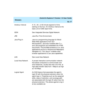 Page 249   CentreVu Explorer II Version 1.0 User Guide
Glossary
GL-17
Intrahour Interval A 15-, 30-, or 60-minute segment of time 
starting on the hour. An intrahour interval is the 
basic unit of CMS report time.
ISDN See 
Integrated Services Digital Network.
JRE
Java Run Time Environment.
Java Plug-InJava is a programming language for World 
Wide Web applications from Sun 
Microsystems. 
Java was modeled after C++, 
and 
Java programs are embedded into HTML 
documents. The first Web browsers to run 
Java...