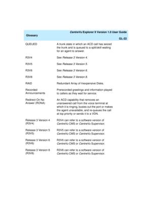 Page 254   CentreVu Explorer II Version 1.0 User Guide
Glossary
GL-22
QUEUED A trunk state in which an ACD call has seized 
the trunk and is queued to a split/skill waiting 
for an agent to answer.
R3V4 See 
Release 3 Version 4.
R3V5 See 
Release 3 Version 5.
R3V6 See 
Release 3 Version 6.
R3V8 See 
Release 3 Version 8.
RAID Redundant Array of Inexpensive Disks. 
Recorded 
AnnouncementsPrerecorded greetings and information played 
to callers as they wait for service.
Redirect On No 
Answer (RONA)An ACD...