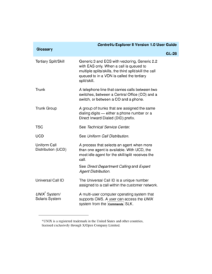 Page 260   CentreVu Explorer II Version 1.0 User Guide
Glossary
GL-28
Tertiary Split/Skill Generic 3 and ECS with vectoring, Generic 2.2 
with EAS only. When a call is queued to 
multiple splits/skills, the third split/skill the call 
queued to in a VDN is called the tertiary 
split/skill.
Trunk A telephone line that carries calls between two 
switches, between a Central Office (CO) and a 
switch, or between a CO and a phone.
Trunk Group A group of trunks that are assigned the same 
dialing digits — either a...