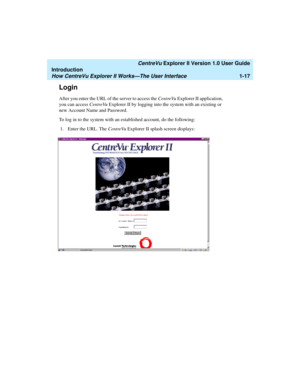 Page 27   CentreVu Explorer II Version 1.0 User Guide
Introduction
How CentreVu Explorer II Works—The User Interface1-17
Login1
After you enter the URL of the server to access the CentreVu Explorer II application, 
you can access CentreVu Explorer II by logging into the system with an existing or 
new Account Name and Password.
To log in to the system with an established account, do the following:
1. Enter the URL. The CentreVu Explorer II splash screen displays: 