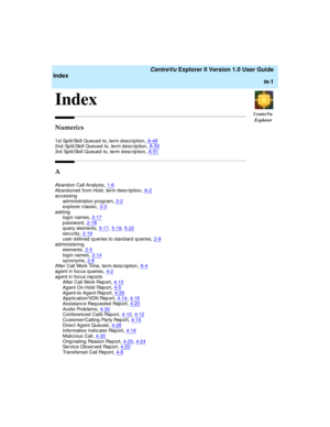 Page 265CentreVu
Explorer
   CentreVu Explorer II Version 1.0 User Guide
Index
IN-1
IN
Index1
Numerics
1st Sp lit/Skill Queued to, term d escrip tion,A-492nd  Sp lit/Skill Queued  to, term d esc rip tion,A-50
3rd  Split/Skill Queued  to, term d esc rip tion,A-51
A
Aband on Call Analysis,1-6
Aband oned  from Hold , term d esc rip tion,A-2accessing
ad ministration prog ram,2-2
explorer c lassic,3-3adding
login names,2-17
password,2-18q uery elements,5-17, 5-19, 5-22security,2-19
user defined queries to standard...