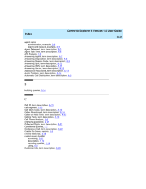 Page 266   CentreVu Explorer II Version 1.0 User Guide
Index
IN-2
agent name
ad ministration, examp le,2-6expire and  rep lac e, examp le,2-8
Ag ent Released , term d esc rip tion,A-5Ag ent Talk Time, term d esc rip tion,A-6ANI Analysis,1-6
Answering  Ag ent, term desc ription,A-7Answering  Disposition, term d esc rip tion,A-8Answering  Reason Cod e, term descrip tion,A-9
Answering Split, term description,A-10Answering  VDN, term description,A-11Answering Vector, term description,A-12
Assistanc e Requested, term...