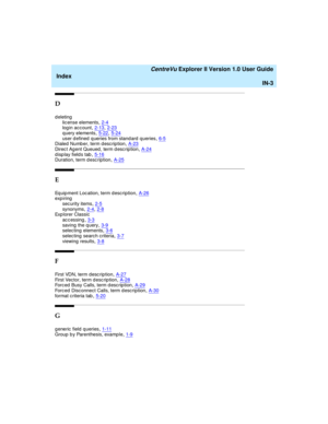 Page 267   CentreVu Explorer II Version 1.0 User Guide
Index
IN-3
D
deleting
lic ense elements,2-4log in acc ount,2-13, 2-23
q uery elements,5-22, 5-24user d efined  q ueries from stand ard  queries,6-5Dialed  Numb er, term d esc rip tion,A-23
Direc t Agent Queued , term d esc rip tion,A-24d isp lay field s tab,5-16Duration, term d esc ription,A-25
E
Eq uip ment Loc ation, term desc ription,A-26exp iring
sec urity items
,2-5synonyms,2-4, 2-8Exp lorer Classic
accessing
,3-3saving  the q uery,3-9selec ting...