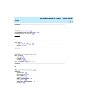 Page 268   CentreVu Explorer II Version 1.0 User Guide
Index
IN-4
I
ii Digits, term desc ription,A-31In-Queue Wait Time, term d esc rip tion,A-34Interflowed, term desc ription,A-33
J
Java p lug -in
installing  the Java Plug -in,5-6
loading,5-3, 5-4
L
Last Observer, term description,A-35
log in ac c ounts
adding,2-17creating,2-13
mod ifying,2-20log in to CentreVu Explorer II,1-17
M
Malic ious Call, term d esc rip tion,A-36mod ifying
ag ent names,2-7
license elements,2-4log in names,2-20query results,1-33
search...