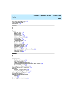 Page 270   CentreVu Explorer II Version 1.0 User Guide
Index
IN-6
q uery and  reporting  frames,1-23Query Results wind ow,8-1query types,1-13
R
Re p o r t s
After Call Work,4-10
Agent On-Hold,4-5Agent-to-Agent,4-26App lic ation/VDN,4-16
Assistance Req uested,4-20call hand ling,1-14call information,1-14
Conferenced  Calls,4-12Crad le-To-Grave,1-6Crad le-to-Grave,8-8
Customer/Calling  Party,4-14Direc t Ag ent Queued,4-28Information Indic ator,4-18
Malic ious Call,4-30Multi-Seg ment Crad le-To-Grave...