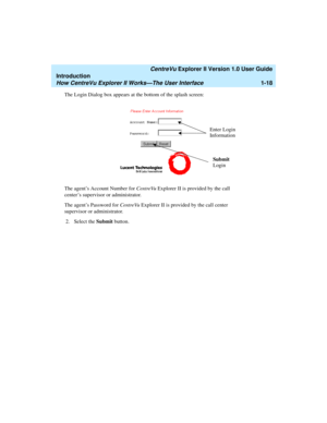Page 28   CentreVu Explorer II Version 1.0 User Guide
Introduction
How CentreVu Explorer II Works—The User Interface1-18
The Login Dialog box appears at the bottom of the splash screen:
The agent’s Account Number for CentreVu Explorer II is provided by the call 
center’s supervisor or administrator.
The agent’s Password for CentreVu Explorer II is provided by the call center 
supervisor or administrator. 
2. Select the Submit button. 
Enter Login
Information
Submit 
Login 