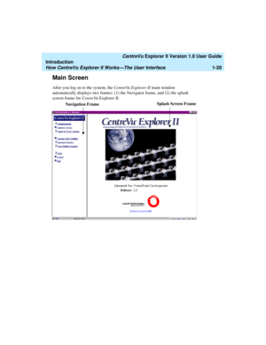 Page 30   CentreVu Explorer II Version 1.0 User Guide
Introduction
How CentreVu Explorer II Works—The User Interface1-20
Main Screen1
After you log on to the system, the CentreVu Explorer II main window 
automatically displays two frames: (1) the Navigator frame, and (2) the splash 
screen frame for CentreVu Explorer II. 
Navigation FrameSplash Screen Frame 