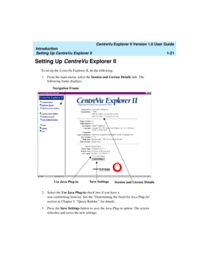 Page 31   CentreVu Explorer II Version 1.0 User Guide
Introduction
Setting Up CentreVu Explorer II1-21
Setting Up CentreVu Explorer II1
To set up the CentreVu Explorer II, do the following:
1. From the main menu, select the Session and License Details link. The 
following frame displays:
2. Select the Use Java Plug-in check box if you have a 
non-conforming browser. See the “Determining the Need for Java Plug-In” 
section in Chapter 5, “Query Builder,” for details.
3. Press the Save Settings button to save the...