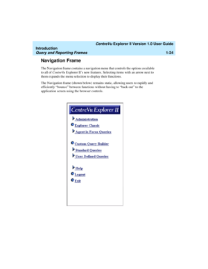 Page 34   CentreVu Explorer II Version 1.0 User Guide
Introduction
Query and Reporting Frames1-24
Navigation Frame1
The Navigation frame contains a navigation menu that controls the options available 
to all of CentreVu Explorer II’s new features. Selecting items with an arrow next to 
them expands the menu selection to display their functions. 
The Navigation frame (shown below) remains static, allowing users to rapidly and 
efficiently “bounce” between functions without having to “back out” to the...