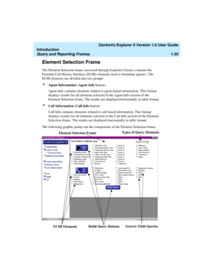 Page 35   CentreVu Explorer II Version 1.0 User Guide
Introduction
Query and Reporting Frames1-25
Element Selection Frame1
The Element Selection frame (accessed through Explorer Classic) contains the 
External Call History Interface (ECHI) elements used to formulate queries. The 
ECHI elements are divided into two groups:
lAgent Information (Agent Info button)
Agent Info contains elements related to agent-based information. This format 
displays results for all elements selected in the Agent Info section of the...