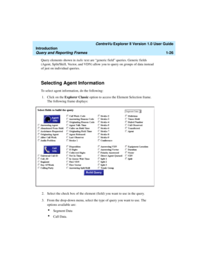 Page 36   CentreVu Explorer II Version 1.0 User Guide
Introduction
Query and Reporting Frames1-26
Query elements shown in italic text are “generic field” queries. Generic fields 
(Agent, Split/Skill, Vector, and VDN) allow you to query on groups of data instead 
of just on individual queries. 
Selecting Agent Information1
To select agent information, do the following:
1. Click on the Explorer Classic option to access the Element Selection frame. 
The following frame displays:
2. Select the check box of the...