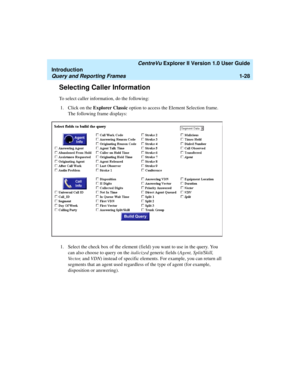 Page 38   CentreVu Explorer II Version 1.0 User Guide
Introduction
Query and Reporting Frames1-28
Selecting Caller Information1
To select caller information, do the following:
1. Click on the Explorer Classic option to access the Element Selection frame. 
The following frame displays:
1. Select the check box of the element (field) you want to use in the query. You 
can also choose to query on the italicized generic fields (Agent, Split/Skill, 
Vector, and VDN) instead of specific elements. For example, you can...