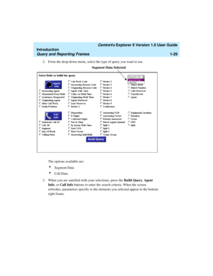 Page 39   CentreVu Explorer II Version 1.0 User Guide
Introduction
Query and Reporting Frames1-29
2. From the drop-down menu, select the type of query you want to use. 
The options available are:
lSegment Data
lCall Data.
3. When you are satisfied with your selections, press the Build Query, Agent 
Info, or Call Info buttons to enter the search criteria. When the screen 
refreshes, parameters specific to the elements you selected appear in the bottom 
right frame. 
Segment Data Selected 