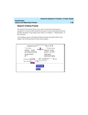 Page 40   CentreVu Explorer II Version 1.0 User Guide
Introduction
Query and Reporting Frames1-30
Search Criteria Frame1
The Search Criteria frame allows you to select several items (also known as 
parameters) to control results returned by the query. For more information about the 
possible advantages of providing search criteria, see Chapter 7, “Sample Query,” in 
this document. 
After building a query in the Element Selection frame (described earlier in this 
chapter), the following Search Criteria frame...