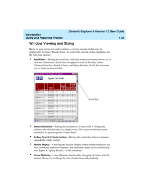 Page 44   CentreVu Explorer II Version 1.0 User Guide
Introduction
Query and Reporting Frames1-34
Window Viewing and Sizing1
Based on your screen size and resolution, a varying amount of data may be 
displayed in the Query Results frame. To control the amount of data displayed, use 
the following options:
lScroll Bars—Moving the scroll bars vertically within each frame allows you to 
view the information. Scroll bars can appear in each of the three frames 
(Element Selection, Search Criteria, and Query...