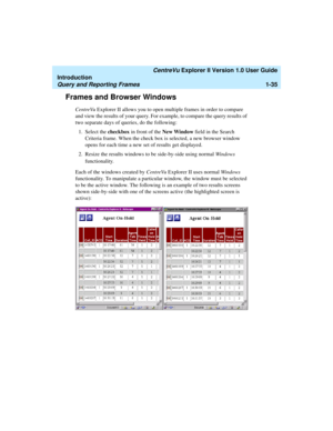 Page 45   CentreVu Explorer II Version 1.0 User Guide
Introduction
Query and Reporting Frames1-35
Frames and Browser Windows1
CentreVu Explorer II allows you to open multiple frames in order to compare 
and view the results of your query. For example, to compare the query results of 
two separate days of queries, do the following:
1. Select the checkbox in front of the New Window field in the Search 
Criteria frame. When the check box is selected, a new browser window 
opens for each time a new set of results...