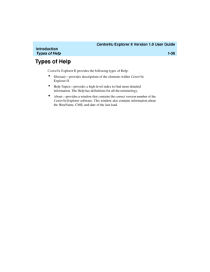 Page 46   CentreVu Explorer II Version 1.0 User Guide
Introduction
Types of Help1-36
Types of Help1
CentreVu Explorer II provides the following types of Help:
lGlossary—provides descriptions of the elements within CentreVu 
Explorer II.
lHelp Topics—provides a high-level index to find more detailed 
information. The Help has definitions for all the terminology. 
lAbout—provides a window that contains the correct version number of the 
CentreVu Explorer software. This window also contains information about 
the...