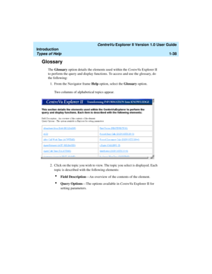 Page 48   CentreVu Explorer II Version 1.0 User Guide
Introduction
Types of Help1-38
Glossary1
The Glossary option details the elements used within the CentreVu Explorer II 
to perform the query and display functions. To access and use the glossary, do 
the following:
1. From the Navigator frame Help option, select the Glossary option.
Two columns of alphabetical topics appear.
2. Click on the topic you wish to view. The topic you select is displayed. Each 
topic is described with the following elements:
lField...