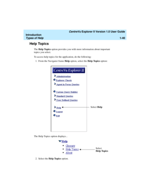 Page 50   CentreVu Explorer II Version 1.0 User Guide
Introduction
Types of Help1-40
Help Topics1
The Help Topics option provides you with more information about important 
topics you select.
To access help topics for the application, do the following:
1. From the Navigator frame Help option, select the Help Topics option:
The Help Topics option displays...
2. Select the Help Topics option. 
Select Help
Select 
Help Topics 