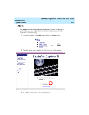 Page 52   CentreVu Explorer II Version 1.0 User Guide
Introduction
Types of Help1-42
About1
The About option details the elements used within CentreVu Explorer II to 
perform the query and display functions. To access information about the 
application, do the following:
1. From the Navigator frame Help option, select the About option.
.
2. The Help About screen displays the following type of information:
3. To exit the About screen, select another option.
Select 
About 