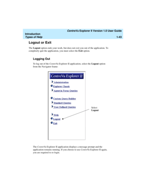 Page 53   CentreVu Explorer II Version 1.0 User Guide
Introduction
Types of Help1-43
Logout or Exit1
The Logout option ends your work, but does not exit you out of the application. To 
completely quit the application, you must select the Exit option.
Logging Out1
To log out of the CentreVu Explorer II application, select the Logout option 
from the Navigator frame:
The CentreVu Explorer II application displays a message prompt and the 
application remains running. If you choose to use CentreVu Explorer II...