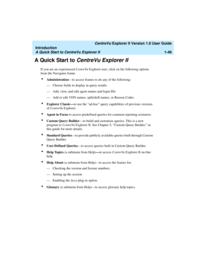 Page 56   CentreVu Explorer II Version 1.0 User Guide
Introduction
A Quick Start to CentreVu Explorer II1-46
A Quick Start to CentreVu Explorer II1
If you are an experienced CentreVu Explorer user, click on the following options 
from the Navigator frame.
lAdministration—to access frames to do any of the following:
— Choose fields to display in query results
— Add, view, and edit agent names and login IDs
— Add or edit VDN names, split/skill names, or Reason Codes.
lExplorer Classic—to use the “ad-hoc” query...