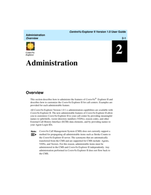Page 57   CentreVu Explorer II Version 1.0 User Guide
Administration
Overview2-1
2CentreVu
ExplorerCentreVu
Explorer
Administration2
Overview2
This section describes how to administer the features of CentreVu® Explorer II and 
describes how to customize the CentreVu Explorer II for call centers. Examples are 
provided for each administrable feature. 
All CentreVu Explorer Version 1.0 1.x administration capabilities are available with 
CentreVu Explorer II. The new administrable features of CentreVu Explorer II...