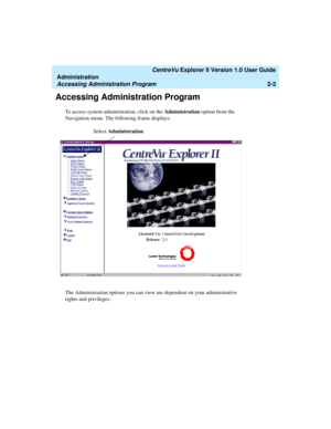 Page 58   CentreVu Explorer II Version 1.0 User Guide
Administration
Accessing Administration Program2-2
Accessing Administration Program2
To access system administration, click on the Administration option from the 
Navigation menu. The following frame displays:
The Administration options you can view are dependent on your administrative 
rights and privileges.
Select Administration 
