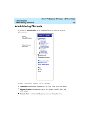 Page 59   CentreVu Explorer II Version 1.0 User Guide
Administration
Administering Elements2-3
Administering Elements2
By clicking on Administration on the navigation frame, the following submenu 
options appear:
From the Administration submenu, you can administer:
lSynonyms—administrable elements (such as Agent, VDN, Vector, and others).
lLicense Elements—elements that you are only allowed to modify (CMS and 
ACD names).
lSecurity Items—administrable Login Accounts and Change Password.
Administration
Submenu...