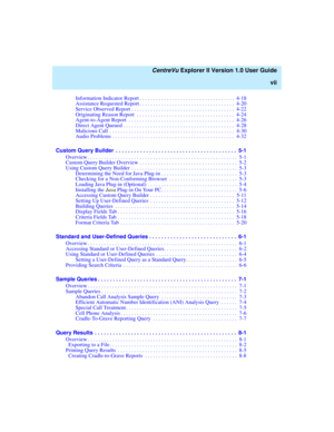 Page 7   CentreVu Explorer II Version 1.0 User Guide
vii
Information Indicator Report . . . . . . . . . . . . . . . . . . . . . . . . . . . . . . . . . . .  4-18
Assistance Requested Report . . . . . . . . . . . . . . . . . . . . . . . . . . . . . . . . . . .  4-20
Service Observed Report . . . . . . . . . . . . . . . . . . . . . . . . . . . . . . . . . . . . . .  4-22
Originating Reason Report  . . . . . . . . . . . . . . . . . . . . . . . . . . . . . . . . . . . .  4-24
Agent-to-Agent Report  . . . . . . . ....