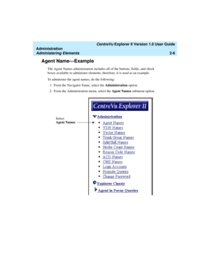 Page 62   CentreVu Explorer II Version 1.0 User Guide
Administration
Administering Elements2-6
Agent Name—Example2
The Agent Names administration includes all of the buttons, fields, and check 
boxes available to administer elements, therefore, it is used as an example. 
To administer the agent names, do the following:
1. From the Navigator frame, select the Administration option.
2. From the Administration menu, select the Agent Names submenu option.
Select 
Agent Names 