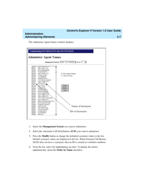 Page 63   CentreVu Explorer II Version 1.0 User Guide
Administration
Administering Elements2-7
The Administer Agent Names window displays:
3. Select the Management System you want to administer.
4. Select the Automatic Call Distribution (ACD) you want to administer. 
5. Press the Modify button to change the defaulted synonym values in the list. 
Default synonym values are displayed in the list. When External Call History 
(ECH) does not have a synonym, then an ID is created as a default condition. 
6. From the...