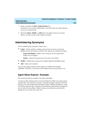 Page 64   CentreVu Explorer II Version 1.0 User Guide
Administration
Administering Synonyms2-8
7. Check or uncheck the Show Expired Entries box.
If checked, you see all the expired entries. You know these are expired because 
you see an (e) after the ID.
8. Select the Expire, Modify, or Add button. For details on how to use these 
buttons, see later sections in this chapter for details.
Administering Synonyms2
You can administer the synonyms in three ways:
lExpire—Works similar to a Delete except it does not...