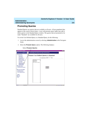 Page 65   CentreVu Explorer II Version 1.0 User Guide
Administration
Administering Synonyms2-9
Promoting Queries2
Standard Queries are queries that are available to all users. All pre-populated data 
appears in the search criteria frame. A user with promote query rights may add or 
delete queries to the Standard Query window. The queries that are promoted to be 
made “Standard” are available for all users. 
To set the User-Defined Query as a Standard Query, do the following:
1. Access the administration screen...